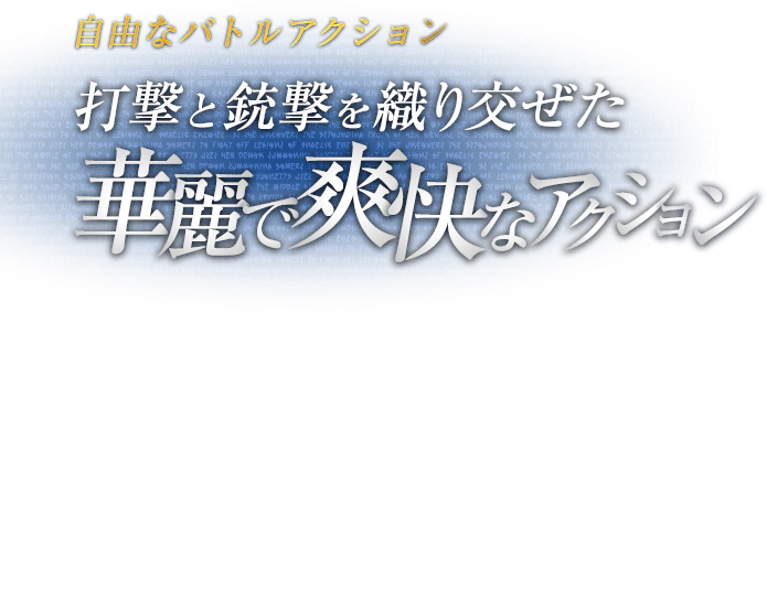 自由なバトルアクション 打撃と銃撃を織り交ぜた華麗で爽快なアクション / 両手両足に好きな武器を装備できる自由度の高いバトルアクション「バレットアーツ」。パンチ・キックの組み合わせによる多彩なコンボに、ボタン長押しの銃撃を織り交ぜ、華麗に爽快に敵を薙ぎ倒せ。