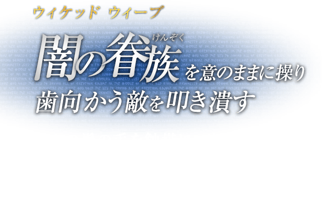 ウィケッド ウィーブ 闇の眷族（けんぞく）を意のままに操り歯向かう敵を叩き潰す / 自らの髪の毛を触媒に、魔界の住人を現世へと顕現させる召喚攻撃。連続攻撃の極め付きに、致命的な打撃を叩き込む。