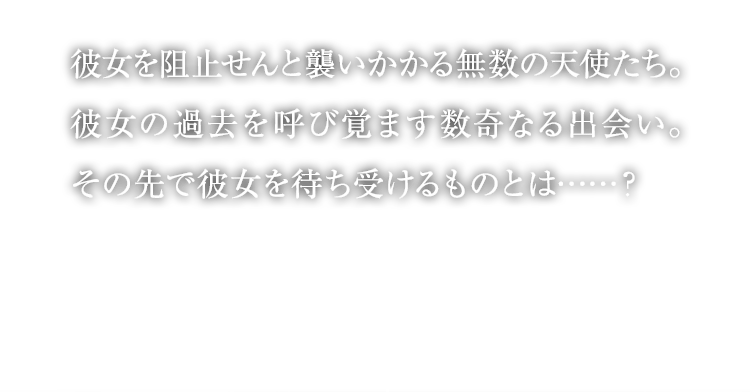 彼女を阻止せんと襲いかかる無数の天使たち。彼女の過去を呼び覚ます数奇なる出会い。その先で彼女を待ち受けるものとは……？