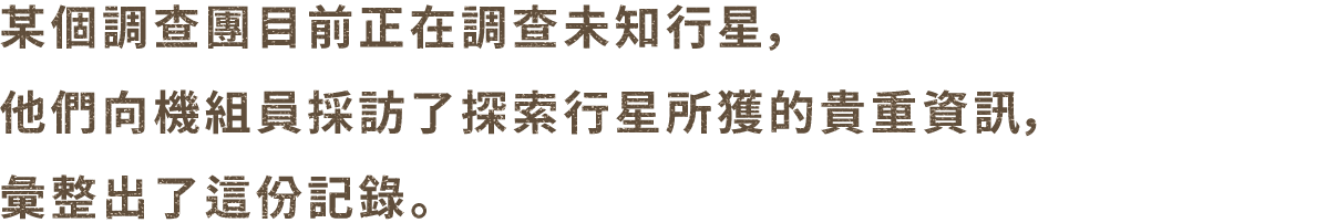 未知の惑星を調査している、とある調査団が惑星の探索で得た貴重な情報を乗組員たちから聞き取り、まとめた記録である。