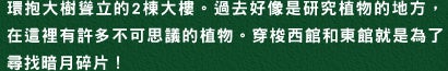 環抱大樹聳立的2棟大樓。過去好像是研究植物的地方，在這裡有許多不可思議的植物。穿梭西館和東館就是為了尋找暗月碎片！