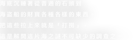 海底には家庭ごみから海賊船の財宝までさまざまなものが眠っています。これらを引き上げることが「サルベージ」です。この海の謎を解明するためにも欠かせない調査の１つです。