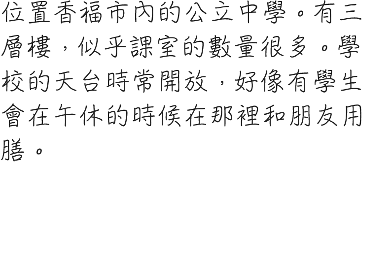 香福市内にある公立中学校。三階建てで、教室の数もかなりあるようだ。屋上も開放されており、昼休みの時はそこで友人らと過ごす生徒たちもいるらしい。