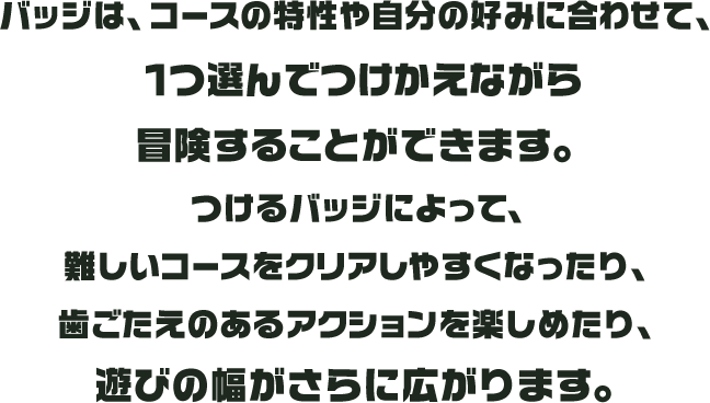 バッジは、コースの特性や自分の好みに合わせて、1つ選んでつけかえながら冒険することができます。つけるバッジによって、難しいコースをクリアしやすくなったり、歯ごたえのあるアクションを楽しめたり、遊びの幅がさらに広がります。