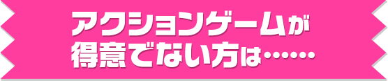 アクションゲームが得意でない方は……