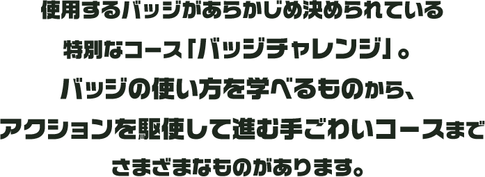 使用するバッジがあらかじめ決められている特別なコース「バッジチャレンジ」。バッジの使い方を学べるものから、アクションを駆使して進む手ごわいコースまでさまざまなものがあります。