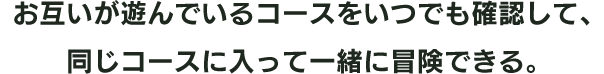 お互いが遊んでいるコースをいつでも確認して、同じコースに入って一緒に冒険できる。