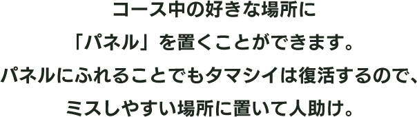 コース中の好きな場所に「パネル」を置くことができます。パネルにふれることでもタマシイは復活するので、ミスしやすい場所に置いて人助け。