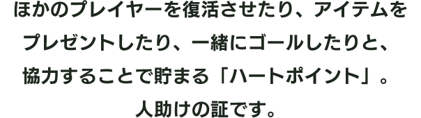 ほかのプレイヤーを復活させたり、アイテムをプレゼントしたり、一緒にゴールしたりと、協力することで貯まる「ハートポイント」。人助けの証です。