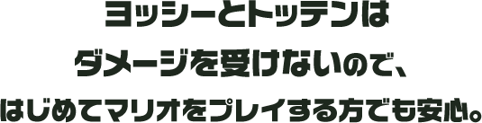 ヨッシーとトッテンはダメージを受けないので、はじめてマリオをプレイする方でも安心。