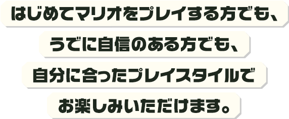 はじめてマリオをプレイする方でも、うでに自信のある方でも、自分に合ったプレイスタイルでお楽しみいただけます。