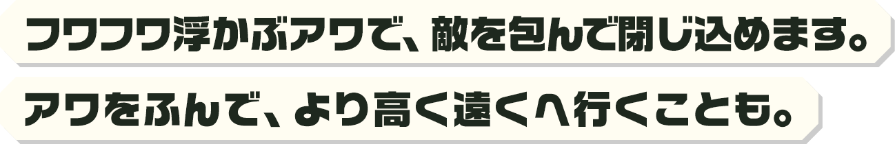 フワフワ浮かぶアワで、敵を包んで閉じ込めます。アワをふんで、より高く遠くへ行くことも。