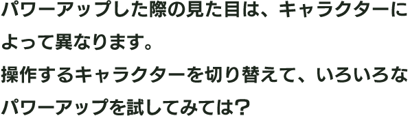 パワーアップした際の見た目は、キャラクターによって異なります。操作するキャラクターを切り替えて、いろいろなパワーアップを試してみては？