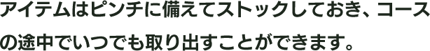アイテムはピンチに備えてストックしておき、コースの途中でいつでも取り出すことができます。