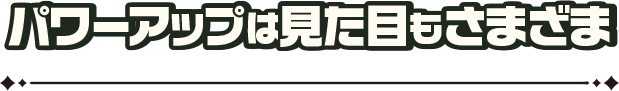 パワーアップは見た目もさまざま