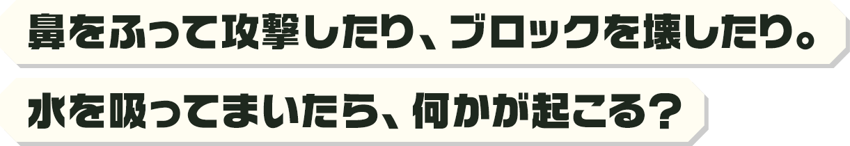 鼻をふって攻撃したり、ブロックを壊したり。水を吸ってまいたら、何かが起こる？