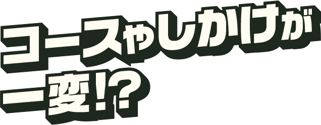 コースやしかけが一変！？