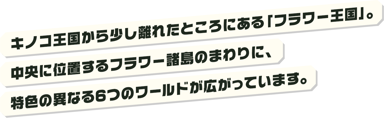 キノコ王国から少し離れたところにある「フラワー王国」。中央に位置するフラワー諸島のまわりに、特色の異なる6つのワールドが広がっています。