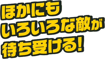 ほかにもいろいろな敵が待ち受ける！