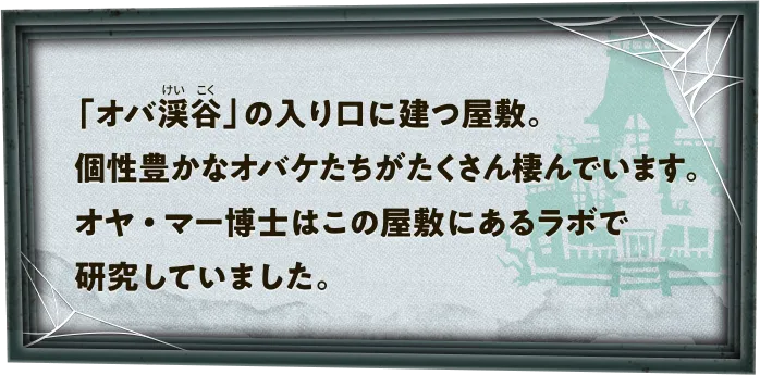 「オバ渓谷」の入り口に建つ屋敷。個性豊かなオバケたちがたくさん棲んでいます。オヤ・マー博士はこの屋敷にあるラボで研究していました。