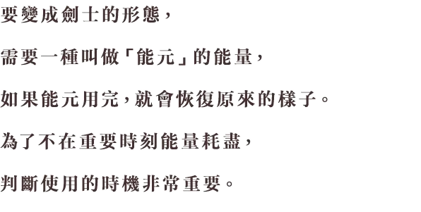 剣士の姿になるには、「エネル」というエネルギーが必要で、エネルがなくなってしまうと、元の姿に戻ってしまいます。大事な場面でエネルが切れてしまわないよう、ここぞ！ という、使いどころの見極めが大切です。