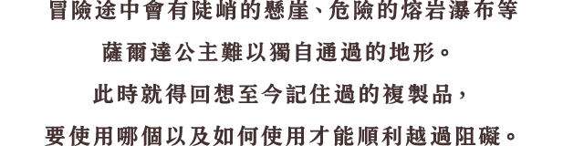 道中には、高くて登れない壁、触ると危険な溶岩の川などゼルダ姫だけでは進めないような場所もあります。そんなときは、今までに覚えたカリモノを思い返し、どのカリモノをどう使うのかを考え、道を切り開きます。