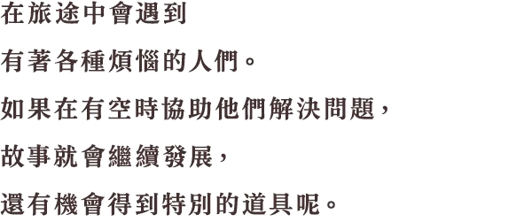 旅の途中で大小さまざまな悩みを抱えている人と出会うことでしょう。旅の合間に解決してあげると、冒険が進んだり、特別なアイテムがもらえたりするなど、いいことがあるかもしれません。