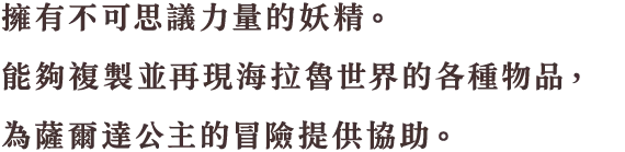 この世界にあるモノと同じモノを作り出せる不思議な力を持った妖精。薩爾達公主的冒險に力を貸してくれる。